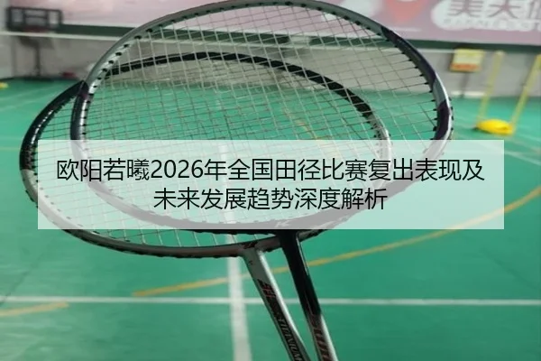 欧阳若曦2026年全国田径比赛复出表现及未来发展趋势深度解析